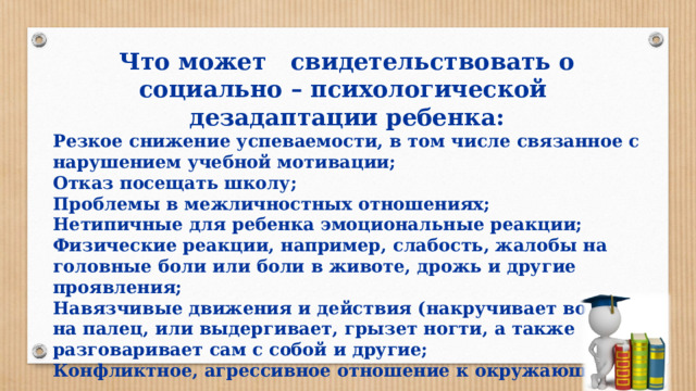 Что может свидетельствовать о социально – психологической дезадаптации ребенка: Резкое снижение успеваемости, в том числе связанное с нарушением учебной мотивации; Отказ посещать школу; Проблемы в межличностных отношениях; Нетипичные для ребенка эмоциональные реакции; Физические реакции, например, слабость, жалобы на головные боли или боли в животе, дрожь и другие проявления; Навязчивые движения и действия (накручивает волосы на палец, или выдергивает, грызет ногти, а также разговаривает сам с собой и другие; Конфликтное, агрессивное отношение к окружающим.  