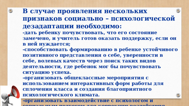В случае проявления нескольких признаков социально – психологической дезадаптации необходимо: -дать ребенку почувствовать, что его состояние замечено, и учитель готов оказать поддержку, если он в ней нуждается; -способствовать формированию в ребенке устойчивого позитивного представления о себе, уверенности в себе, волевых качеств через поиск таких видов деятельности, где ребенок мог бы почувствовать ситуацию успеха. -организовать общеклассные мероприятия с использованием интерактивных форм работы для сплочения класса и создания благоприятного психологического климата. -организовать взаимодействие с психологом и социальным педгогом для коррекции воздействия негативных факторов, повлекших социально- психологическую дезадаптацию.  -привлечь внимание родителей к проблеме ребенка. 