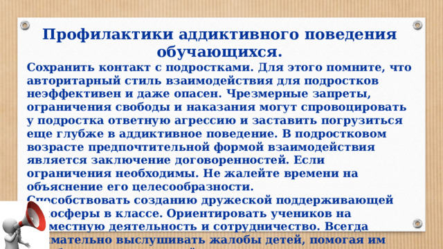 Профилактики аддиктивного поведения обучающихся. Сохранить контакт с подростками. Для этого помните, что авторитарный стиль взаимодействия для подростков неэффективен и даже опасен. Чрезмерные запреты, ограничения свободы и наказания могут спровоцировать у подростка ответную агрессию и заставить погрузиться еще глубже в аддиктивное поведение. В подростковом возрасте предпочтительной формой взаимодействия является заключение договоренностей. Если ограничения необходимы. Не жалейте времени на объяснение его целесообразности. Способствовать созданию дружеской поддерживающей атмосферы в классе. Ориентировать учеников на совместную деятельность и сотрудничество. Всегда внимательно выслушивать жалобы детей, помогая им разобраться в возникшей ситуации. 