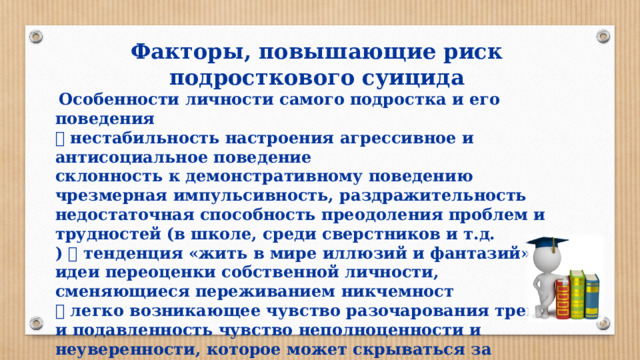 Факторы, повышающие риск подросткового суицида  Особенности личности самого подростка и его поведения  нестабильность настроения агрессивное и антисоциальное поведение склонность к демонстративному поведению чрезмерная импульсивность, раздражительность недостаточная способность преодоления проблем и трудностей (в школе, среди сверстников и т.д. )  тенденция «жить в мире иллюзий и фантазий» идеи переоценки собственной личности, сменяющиеся переживанием никчемност  легко возникающее чувство разочарования тревога и подавленность чувство неполноценности и неуверенности, которое может скрываться за проявлениями надменности, доминирования, отвержения или провоцирующего поведения в отношении школьных друзей или взрослых, включая родителей  сложные неоднозначные отношения с родителями, другими взрослыми и сверстниками 
