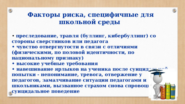 Факторы риска, специфичные для школьной среды  • преследование, травля (буллинг, кибербуллинг) со стороны сверстников или педагога • чувство отвергнутости в связи с отличиями (физическими, по половой идентичности, по национальному признаку) • высокие учебные требования • навешивание ярлыков на ученика после суицидальной попытки - непонимание, тревога, отвержение у педагогов, замалчивание ситуации педагогами и школьниками, вызванное страхом снова спровоцировать суицидальное поведение 