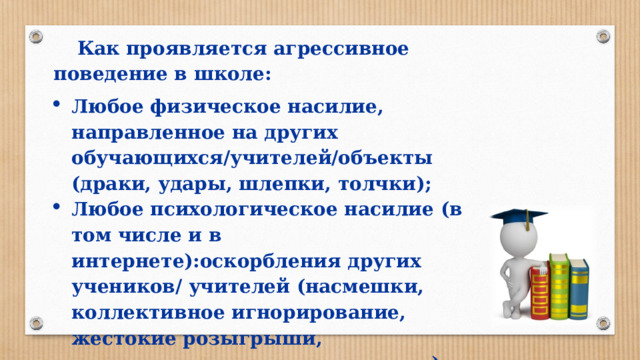 Как проявляется агрессивное поведение в школе: Любое физическое насилие, направленное на других обучающихся/учителей/объекты (драки, удары, шлепки, толчки); Любое психологическое насилие (в том числе и в интернете):оскорбления других учеников/ учителей (насмешки, коллективное игнорирование, жестокие розыгрыши, распространение слухов, угрозы). 