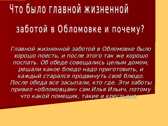 Главной жизненной заботой в Обломовке было хорошо поесть, и после этого так же хорошо поспать. Об обеде совещались целым домом, решали какое блюдо надо приготовить, и каждый старался продвинуть своё блюдо. После обеда все засыпали, кто где. Эти заботы привил «обломовцам» сам Илья Ильич, потому что какой помещик, такие и крестьяне. 
