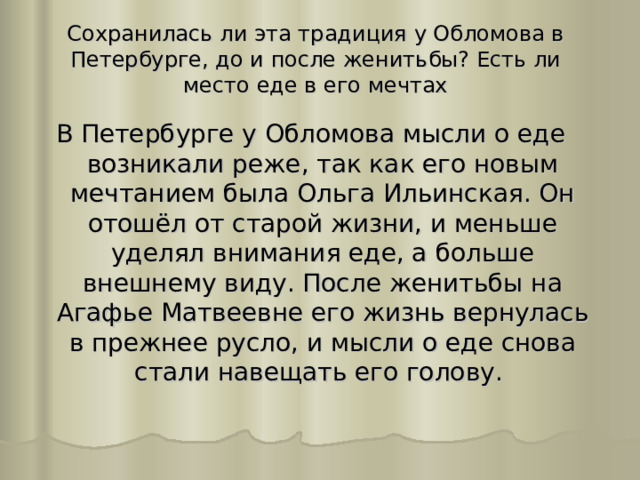 Сохранилась ли эта традиция у Обломова в Петербурге, до и после женитьбы? Есть ли место еде в его мечтах В Петербурге у Обломова мысли о еде возникали реже, так как его новым мечтанием была Ольга Ильинская. Он отошёл от старой жизни, и меньше уделял внимания еде, а больше внешнему виду. После женитьбы на Агафье Матвеевне его жизнь вернулась в прежнее русло, и мысли о еде снова стали навещать его голову. 