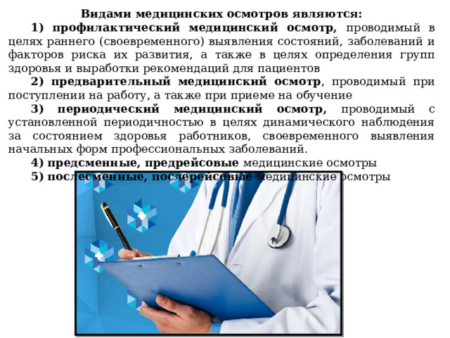Видами медицинских осмотров являются: 1) профилактический медицинский осмотр, проводимый в целях раннего (своевременного) выявления состояний, заболеваний и факторов риска их развития, а также в целях определения групп здоровья и выработки рекомендаций для пациентов 2) предварительный медицинский осмотр , проводимый при поступлении на работу, а также при приеме на обучение 3) периодический медицинский осмотр, проводимый с установленной периодичностью в целях динамического наблюдения за состоянием здоровья работников, своевременного выявления начальных форм профессиональных заболеваний. 4) предсменные, предрейсовые медицинские осмотры 5) послесменные, послерейсовые медицинские осмотры 