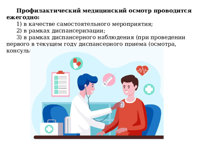 Профилактический медицинский осмотр проводится ежегодно: 1) в качестве самостоятельного мероприятия; 2) в рамках диспансеризации; 3) в рамках диспансерного наблюдения (при проведении первого в текущем году диспансерного приема (осмотра, консультации). 