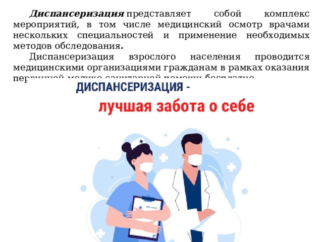 Диспансеризация  представляет собой комплекс мероприятий, в том числе медицинский осмотр врачами нескольких специальностей и применение необходимых методов обследования . Диспансеризация взрослого населения проводится медицинскими организациями гражданам в рамках оказания первичной медико-санитарной помощи бесплатно. 