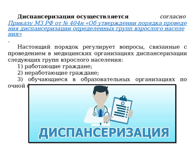 Диспансеризация осуществляется  согласно  Приказу МЗ РФ от № 404н «Об утверждении порядка проведения диспансеризации определенных групп взрослого населения» . Настоящий порядок регулирует вопросы, связанные с проведением в медицинских организациях диспансеризации следующих групп взрослого населения: 1) работающие граждане; 2) неработающие граждане; 3) обучающиеся в образовательных организациях по очной форме. 