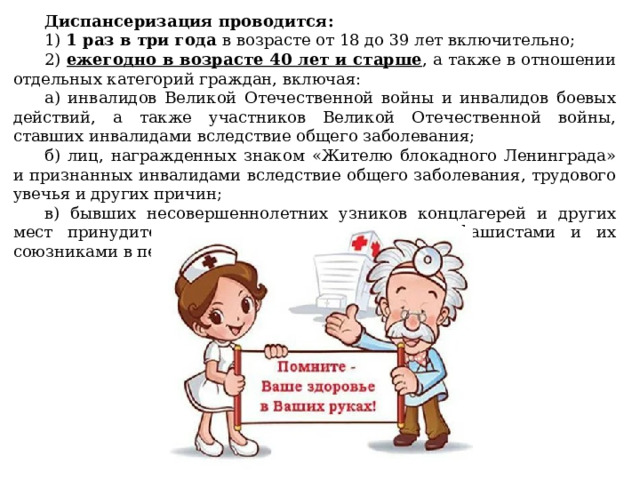 Диспансеризация проводится: 1) 1 раз в три года в возрасте от 18 до 39 лет включительно; 2) ежегодно в возрасте 40 лет и старше , а также в отношении отдельных категорий граждан, включая: а) инвалидов Великой Отечественной войны и инвалидов боевых действий, а также участников Великой Отечественной войны, ставших инвалидами вследствие общего заболевания; б) лиц, награжденных знаком «Жителю блокадного Ленинграда» и признанных инвалидами вследствие общего заболевания, трудового увечья и других причин; в) бывших несовершеннолетних узников концлагерей и других мест принудительного содержания, созданных фашистами и их союзниками в период Второй мировой войны. 