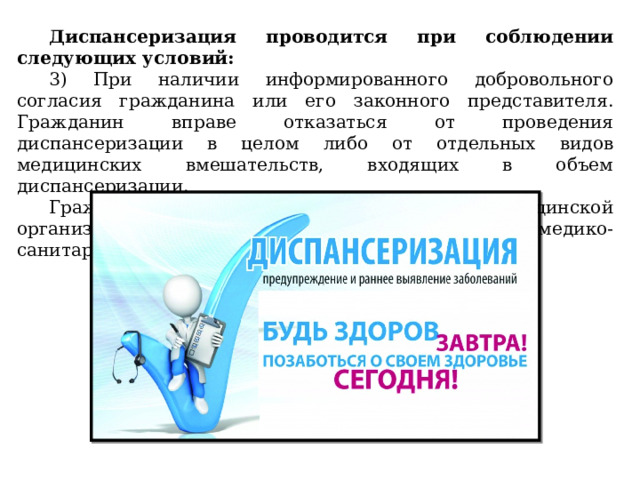 Диспансеризация проводится при соблюдении следующих условий: 3) При наличии информированного добровольного согласия гражданина или его законного представителя. Гражданин вправе отказаться от проведения диспансеризации в целом либо от отдельных видов медицинских вмешательств, входящих в объем диспансеризации. Гражданин проходит диспансеризацию в медицинской организации, в которой он получает первичную медико-санитарную помощь. 