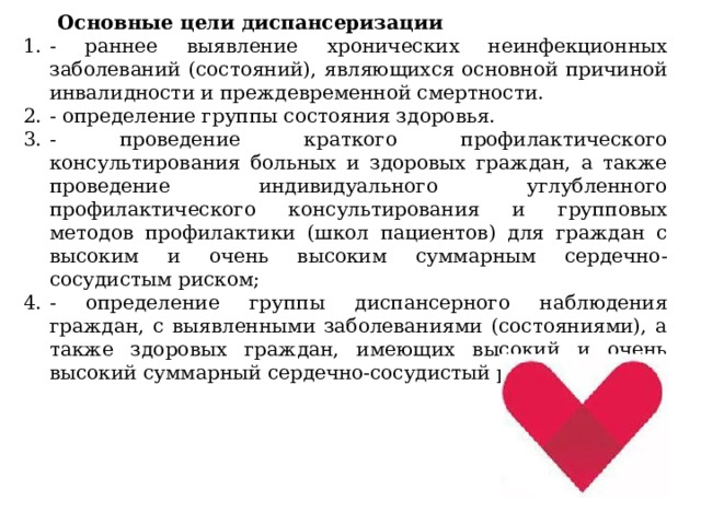 Основные цели   диспансеризации - раннее выявление хронических неинфекционных заболеваний (состояний), являющихся основной причиной инвалидности и преждевременной смертности. - определение группы состояния здоровья. - проведение краткого профилактического консультирования больных и здоровых граждан, а также проведение индивидуального углубленного профилактического консультирования и групповых методов профилактики (школ пациентов) для граждан с высоким и очень высоким суммарным сердечно-сосудистым риском; - определение группы диспансерного наблюдения граждан, с выявленными заболеваниями (состояниями), а также здоровых граждан, имеющих высокий и очень высокий суммарный сердечно-сосудистый риск. 