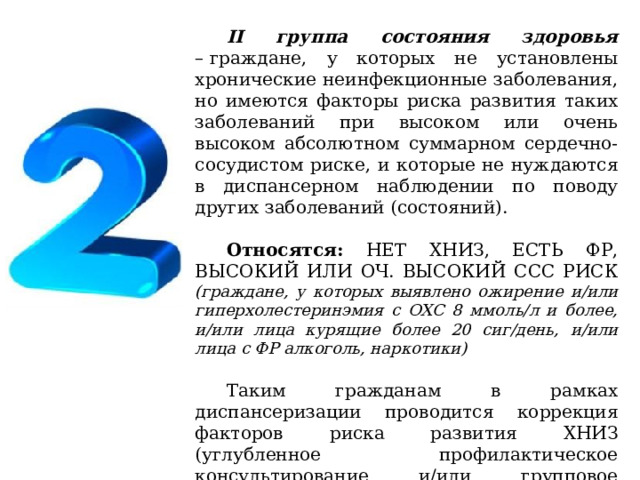 II группа состояния здоровья –   граждане, у которых не установлены хронические неинфекционные заболевания, но имеются факторы риска развития таких заболеваний при высоком или очень высоком абсолютном суммарном сердечно-сосудистом риске, и которые не нуждаются в диспансерном наблюдении по поводу других заболеваний (состояний). Относятся: НЕТ ХНИЗ, ЕСТЬ ФР, ВЫСОКИЙ ИЛИ ОЧ. ВЫСОКИЙ ССС РИСК (граждане, у которых выявлено ожирение и/или гиперхолестеринэмия с ОХС 8 ммоль/л и более, и/или лица курящие более 20 сиг/день, и/или лица с ФР алкоголь, наркотики) Таким гражданам в рамках диспансеризации проводится коррекция факторов риска развития ХНИЗ (углубленное профилактическое консультирование и/или групповое профилактическое консультирование). 