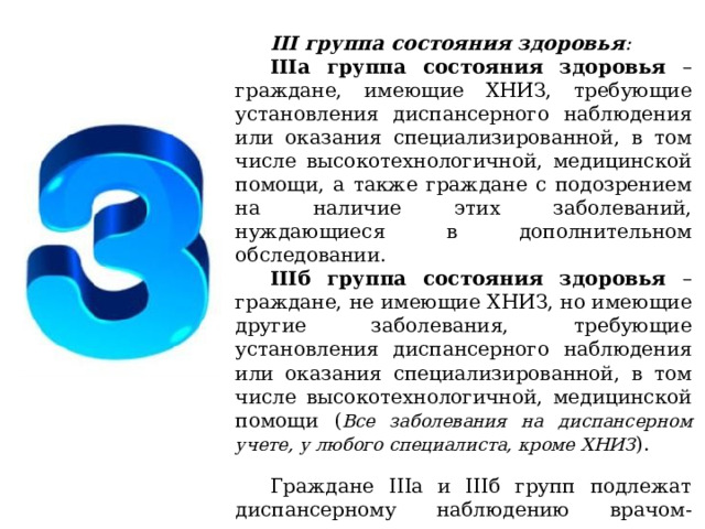 III группа состояния здоровья : IIIа группа состояния здоровья – граждане, имеющие ХНИЗ, требующие установления диспансерного наблюдения или оказания специализированной, в том числе высокотехнологичной, медицинской помощи, а также граждане с подозрением на наличие этих заболеваний, нуждающиеся в дополнительном обследовании. IIIб группа состояния здоровья – граждане, не имеющие ХНИЗ, но имеющие другие заболевания, требующие установления диспансерного наблюдения или оказания специализированной, в том числе высокотехнологичной, медицинской помощи ( Все заболевания на диспансерном учете, у любого специалиста, кроме ХНИЗ ). Граждане IIIа и IIIб групп подлежат диспансерному наблюдению врачом-терапевтом и врачами-специалистами. 