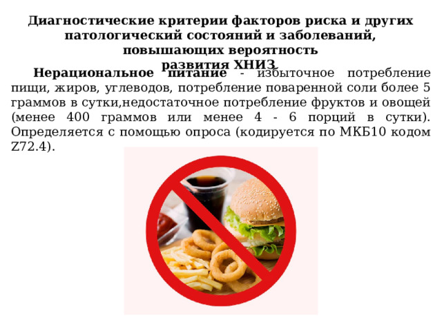 Диагностические критерии факторов риска и других патологический состояний и заболеваний, повышающих вероятность развития ХНИЗ Нерациональное питание - избыточное потребление пищи, жиров, углеводов, потребление поваренной соли более 5 граммов в сутки,недостаточное потребление фруктов и овощей (менее 400 граммов или менее 4 - 6 порций в сутки). Определяется с помощью опроса (кодируется по МКБ10 кодом Z72.4). 