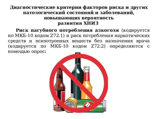 Диагностические критерии факторов риска и других патологический состояний и заболеваний, повышающих вероятность развития ХНИЗ Риск пагубного потребления алкоголя (кодируется по МКБ-10 кодом Z72.1) и риск потребления наркотических средств и психотропных веществ без назначения врача (кодируется по МКБ-10 кодом Z72.2) определяются с помощью опроса (анкетирования). 