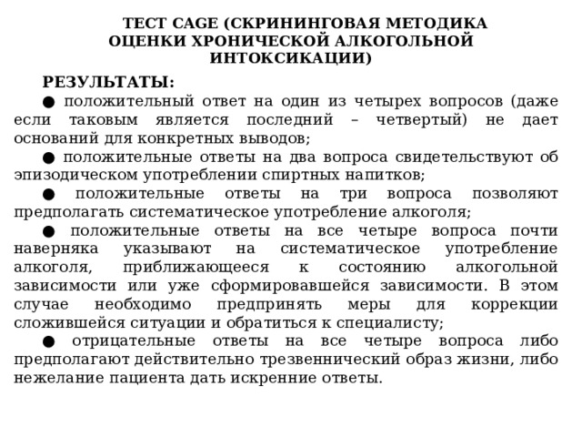 ТЕСТ CAGE (СКРИНИНГОВАЯ МЕТОДИКА ОЦЕНКИ ХРОНИЧЕСКОЙ АЛКОГОЛЬНОЙ ИНТОКСИКАЦИИ) РЕЗУЛЬТАТЫ: ● положительный ответ на один из четырех вопросов (даже если таковым является последний – четвертый) не дает оснований для конкретных выводов; ● положительные ответы на два вопроса свидетельствуют об эпизодическом употреблении спиртных напитков; ● положительные ответы на три вопроса позволяют предполагать систематическое употребление алкоголя; ● положительные ответы на все четыре вопроса почти наверняка указывают на систематическое употребление алкоголя, приближающееся к состоянию алкогольной зависимости или уже сформировавшейся зависимости. В этом случае необходимо предпринять меры для коррекции сложившейся ситуации и обратиться к специалисту; ● отрицательные ответы на все четыре вопроса либо предполагают действительно трезвеннический образ жизни, либо нежелание пациента дать искренние ответы. 