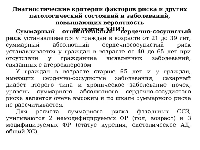 Диагностические критерии факторов риска и других патологический состояний и заболеваний, повышающих вероятность развития ХНИЗ Суммарный относительный сердечно-сосудистый риск устанавливается у граждан в возрасте от 21 до 39 лет, суммарный абсолютный сердечнососудистый риск устанавливается у граждан в возрасте от 40 до 65 лет при отсутствии у гражданина выявленных заболеваний, связанных с атеросклерозом. У граждан в возрасте старше 65 лет и у граждан, имеющих сердечно-сосудистые заболевания, сахарный диабет второго типа и хроническое заболевание почек, уровень суммарного абсолютного сердечно-сосудистого риска является очень высоким и по шкале суммарного риска не рассчитывается. Для расчета суммарного риска фатальных ССЗ, учитываются 2 немодифицируемых ФР (пол, возраст) и 3 модифицируемых ФР (статус курения, систолическое АД, общий ХС). 