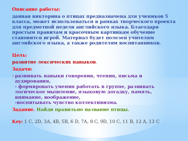 Описание работы:  данная викторина о птицах предназначена для учеников 5 класса, может использоваться в рамках творческого проекта для предметной недели английского языка. Благодаря простым правилам и красочным картинкам обучение становится игрой. Материал будет полезен учителям английского языка, а также родителям воспитанников .   Цель:   развитие лексических навыков . Задачи: развивать навыки говорения, чтения, письма и аудирования,  - формировать умения работать в группе, развивать логическое мышление, языковую догадку, память, внимание, воображение,  -воспитывать чувство коллективизма. Задание.   Найди правильно название птицы.   Key:  1 C, 2D, 3A, 4B, 5B, 6 D, 7A, 8 C, 9D, 10 C, 11 B, 12 A, 13 C 