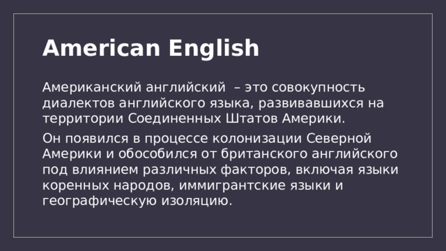 American English Американский английский – это совокупность диалектов английского языка, развивавшихся на территории Соединенных Штатов Америки. Он появился в процессе колонизации Северной Америки и обособился от британского английского под влиянием различных факторов, включая языки коренных народов, иммигрантские языки и географическую изоляцию. 