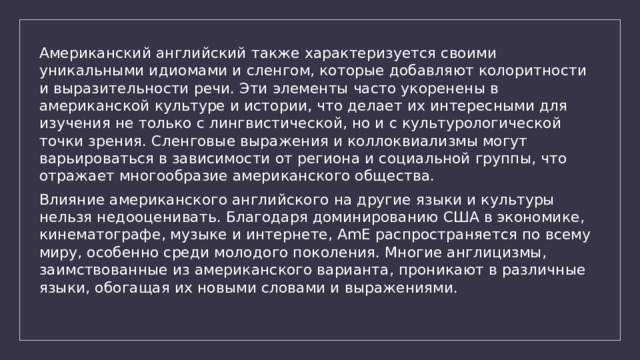 Американский английский также характеризуется своими уникальными идиомами и сленгом, которые добавляют колоритности и выразительности речи. Эти элементы часто укоренены в американской культуре и истории, что делает их интересными для изучения не только с лингвистической, но и с культурологической точки зрения. Сленговые выражения и коллоквиализмы могут варьироваться в зависимости от региона и социальной группы, что отражает многообразие американского общества. Влияние американского английского на другие языки и культуры нельзя недооценивать. Благодаря доминированию США в экономике, кинематографе, музыке и интернете, AmE распространяется по всему миру, особенно среди молодого поколения. Многие англицизмы, заимствованные из американского варианта, проникают в различные языки, обогащая их новыми словами и выражениями. 