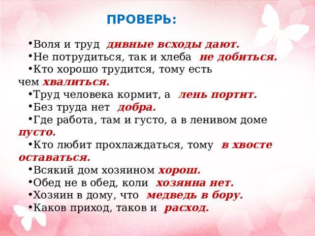 ПРОВЕРЬ: Воля и труд дивные всходы дают. Не потрудиться, так и хлеба   не добиться. Кто хорошо трудится, тому есть чем  хвалиться. Труд человека кормит, а   лень портит. Без труда нет   добра. Где работа, там и густо, а в ленивом доме   пусто.    Кто любит прохлаждаться, тому   в хвосте оставаться. Всякий дом хозяином  хорош. Обед не в обед, коли  хозяина нет. Хозяин в дому, что   медведь в бору.  Каков приход, таков и   расход. 