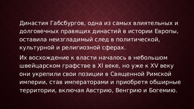 Династия Габсбургов, одна из самых влиятельных и долговечных правящих династий в истории Европы, оставила неизгладимый след в политической, культурной и религиозной сферах. Их восхождение к власти началось в небольшом швейцарском графстве в XI веке, но уже к XV веку они укрепили свои позиции в Священной Римской империи, став императорами и приобретя обширные территории, включая Австрию, Венгрию и Богемию. 