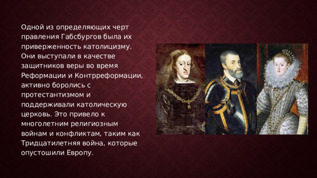 Одной из определяющих черт правления Габсбургов была их приверженность католицизму. Они выступали в качестве защитников веры во время Реформации и Контрреформации, активно боролись с протестантизмом и поддерживали католическую церковь. Это привело к многолетним религиозным войнам и конфликтам, таким как Тридцатилетняя война, которые опустошили Европу. 