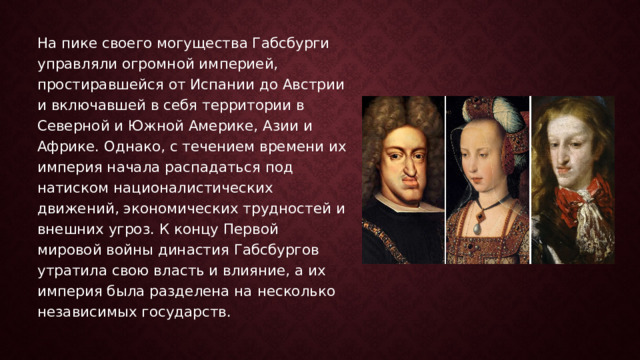 На пике своего могущества Габсбурги управляли огромной империей, простиравшейся от Испании до Австрии и включавшей в себя территории в Северной и Южной Америке, Азии и Африке. Однако, с течением времени их империя начала распадаться под натиском националистических движений, экономических трудностей и внешних угроз. К концу Первой мировой войны династия Габсбургов утратила свою власть и влияние, а их империя была разделена на несколько независимых государств. 