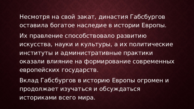Несмотря на свой закат, династия Габсбургов оставила богатое наследие в истории Европы. Их правление способствовало развитию искусства, науки и культуры, а их политические институты и административные практики оказали влияние на формирование современных европейских государств. Вклад Габсбургов в историю Европы огромен и продолжает изучаться и обсуждаться историками всего мира. 