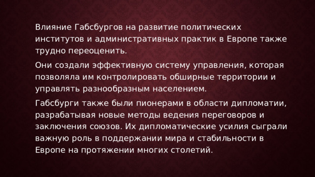 Влияние Габсбургов на развитие политических институтов и административных практик в Европе также трудно переоценить. Они создали эффективную систему управления, которая позволяла им контролировать обширные территории и управлять разнообразным населением. Габсбурги также были пионерами в области дипломатии, разрабатывая новые методы ведения переговоров и заключения союзов. Их дипломатические усилия сыграли важную роль в поддержании мира и стабильности в Европе на протяжении многих столетий. 