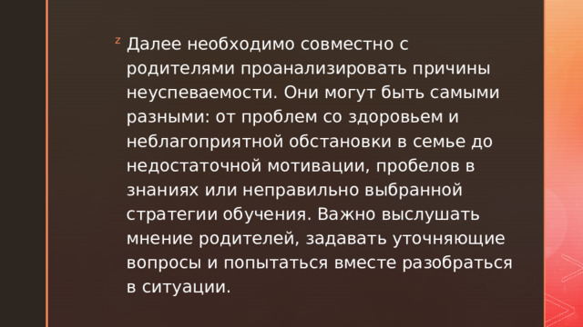 Далее необходимо совместно с родителями проанализировать причины неуспеваемости. Они могут быть самыми разными: от проблем со здоровьем и неблагоприятной обстановки в семье до недостаточной мотивации, пробелов в знаниях или неправильно выбранной стратегии обучения. Важно выслушать мнение родителей, задавать уточняющие вопросы и попытаться вместе разобраться в ситуации. 