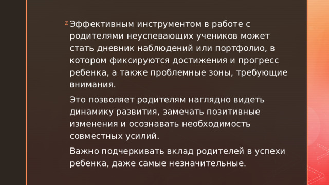 Эффективным инструментом в работе с родителями неуспевающих учеников может стать дневник наблюдений или портфолио, в котором фиксируются достижения и прогресс ребенка, а также проблемные зоны, требующие внимания. Это позволяет родителям наглядно видеть динамику развития, замечать позитивные изменения и осознавать необходимость совместных усилий. Важно подчеркивать вклад родителей в успехи ребенка, даже самые незначительные. 