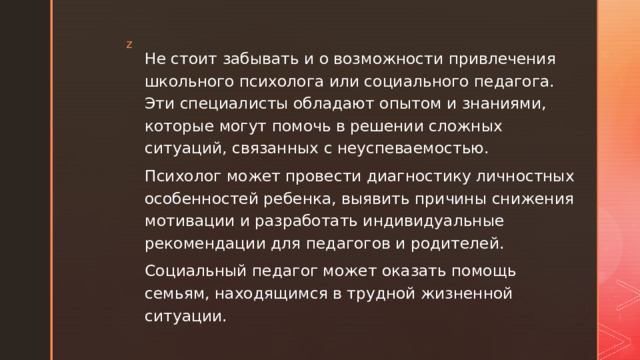 Не стоит забывать и о возможности привлечения школьного психолога или социального педагога. Эти специалисты обладают опытом и знаниями, которые могут помочь в решении сложных ситуаций, связанных с неуспеваемостью. Психолог может провести диагностику личностных особенностей ребенка, выявить причины снижения мотивации и разработать индивидуальные рекомендации для педагогов и родителей. Социальный педагог может оказать помощь семьям, находящимся в трудной жизненной ситуации. 