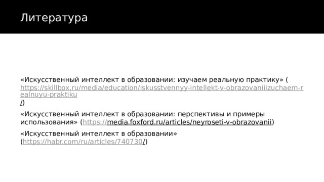 Литература «Искусственный интеллект в образовании: изучаем реальную практику» ( https://skillbox.ru/media/education/iskusstvennyy-intellekt-v-obrazovaniiizuchaem-realnuyu-praktiku / ) «Искусственный интеллект в образовании: перспективы и примеры использования» ( https:// media.foxford.ru/articles/neyroseti-v-obrazovanii ) «Искусственный интеллект в образовании»  ( https://habr.com/ru/articles/740730 / ) 