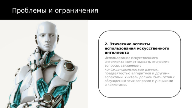 Проблемы и ограничения 2. Этические аспекты использования искусственного интеллекта Использование искусственного интеллекта может вызвать этические вопросы, связанные с конфиденциальностью данных, предвзятостью алгоритмов и другими аспектами. Учитель должен быть готов к обсуждению этих вопросов с учениками и коллегами. 