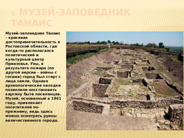 1.  Музей-заповедник Танаис Музей-заповедник Танаис – красивая достопримечательность в Ростовской области, где когда-то располагался политический и культурный центр Приазовья. Увы, в результате пожара (по другой версии – войны с готами) город был стерт с лица земли. Однако археологические находки позволили восстановить картину быта поселенцев. Музей, основанный в 1961 году, привлекает посетителей по-прежнему, ведь здесь можно осмотреть руины величественного города. 