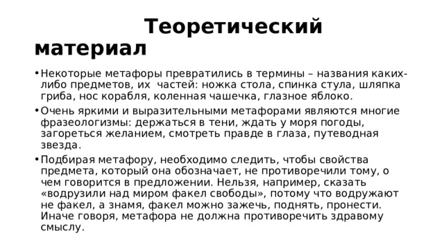  Теоретический материал Некоторые метафоры превратились в термины – названия каких-либо предметов, их частей: ножка стола, спинка стула, шляпка гриба, нос корабля, коленная чашечка, глазное яблоко. Очень яркими и выразительными метафорами являются многие фразеологизмы: держаться в тени, ждать у моря погоды, загореться желанием, смотреть правде в глаза, путеводная звезда. Подбирая метафору, необходимо следить, чтобы свойства предмета, который она обозначает, не противоречили тому, о чем говорится в предложении. Нельзя, например, сказать «водрузили над миром факел свободы», потому что водружают не факел, а знамя, факел можно зажечь, поднять, пронести. Иначе говоря, метафора не должна противоречить здравому смыслу. 