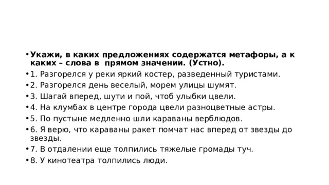 Укажи, в каких предложениях содержатся метафоры, а к каких – слова в прямом значении. (Устно). 1. Разгорелся у реки яркий костер, разведенный туристами. 2. Разгорелся день веселый, морем улицы шумят. 3. Шагай вперед, шути и пой, чтоб улыбки цвели. 4. На клумбах в центре города цвели разноцветные астры. 5. По пустыне медленно шли караваны верблюдов. 6. Я верю, что караваны ракет помчат нас вперед от звезды до звезды. 7. В отдалении еще толпились тяжелые громады туч. 8. У кинотеатра толпились люди. 