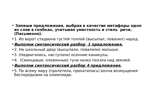  Запиши предложения, выбрав в качестве метафоры одно из слов в скобках, учитывая уместность и стиль речи. (Письменно). 1. Из ворот стадиона густой толпой (высыпал, повалил) народ. Выполни синтаксический разбор 1 предложения. 2. На школьный двор (высыпали, повалили) малыши. 3. (Надвигались, наступали) осенние каникулы. 4. (Свинцовые, оловянные) тучи низко ползли над землей. Выполни синтаксический разбор 4 предложения. 5. По всему миру (пролетела, прокатилась) волна возмущения беспорядками на олимпиаде. 