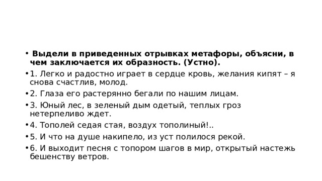  Выдели в приведенных отрывках метафоры, объясни, в чем заключается их образность. (Устно). 1. Легко и радостно играет в сердце кровь, желания кипят – я снова счастлив, молод. 2. Глаза его растерянно бегали по нашим лицам. 3. Юный лес, в зеленый дым одетый, теплых гроз нетерпеливо ждет. 4. Тополей седая стая, воздух тополиный!.. 5. И что на душе накипело, из уст полилося рекой. 6. И выходит песня с топором шагов в мир, открытый настежь бешенству ветров. 