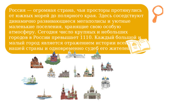Россия — огромная страна, чьи просторы протянулись от южных морей до полярного края. Здесь соседствуют динамично развивающиеся мегаполисы и уютные маленькие поселения, хранящие свою особую атмосферу. Сегодня число крупных и небольших городов в России превышает 1110. Каждый большой и малый город является отражением истории всей нашей страны и одновременно судеб его жителей. 