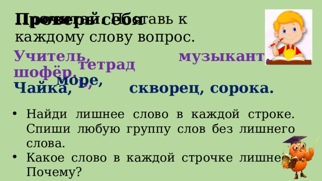 Проверь себя Прочитай. Поставь к каждому слову вопрос. Учитель, музыкант, шофёр.  Чайка, скворец, сорока. тетрадь, море, Найди лишнее слово в каждой строке.  Спиши любую группу слов без лишнего слова. Какое слово в каждой строчке лишнее? Почему? 3 