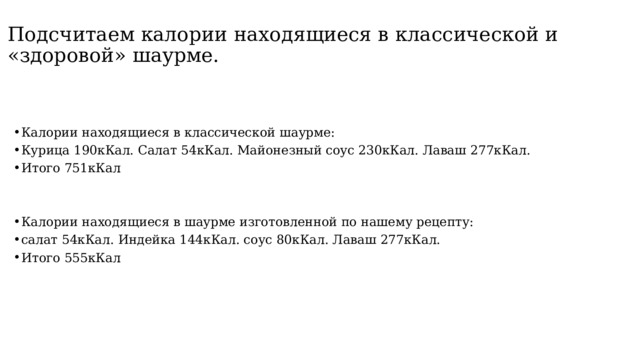 Подсчитаем калории находящиеся в классической и «здоровой» шаурме. Калории находящиеся в классической шаурме: Курица 190кКал. Салат 54кКал. Майонезный соус 230кКал. Лаваш 277кКал. Итого 751кКал Калории находящиеся в шаурме изготовленной по нашему рецепту: салат 54кКал. Индейка 144кКал. соус 80кКал. Лаваш 277кКал. Итого 555кКал 