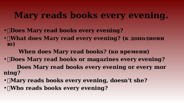 Mary reads books every evening.  Does Mary read books every evening?  What does Mary read every evening? (к дополнению)  When does Mary read books? (ко времени)  Does Mary read books or magazines every evening?  Does Mary read books every evening or every morning?  Mary reads books every evening, doesn't she?  Who reads books every evening? 