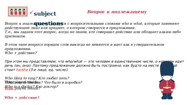 subject questions Вопрос к подлежащему Вопрос к подлежащему задается с вопросительными словами who и what, которые заменяют действующее лицо или предмет, о котором говорится в предложении. Т.е., мы задаем этот вопрос, когда не знаем, кто совершил действие или обладает каким-либо признаком.  В этом типе вопроса порядок слов никогда не меняется и идет как в утвердительном предложении. Who + действие?  При этом мы представляем, что who/what — это человек в единственном числе, о котором идет речь (он, она). Поэтому предложение должно быть построено, как будто на месте who/what стоит he/she (3-е лицо, ед. число).   Who like s to sing? Кто любит петь? What was in the box? Что было в коробке? Who is a doctor? Кто доктор?  They played tennis. Who played tennis?     Who + действие? 