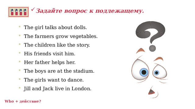 Задайте вопрос к подлежащему.  The girl talks about dolls. The farmers grow vegetables. The children like the story. His friends visit him. Her father helps her. The boys are at the stadium. The girls want to dance. Jill and Jack live in London.    Who + действие? 