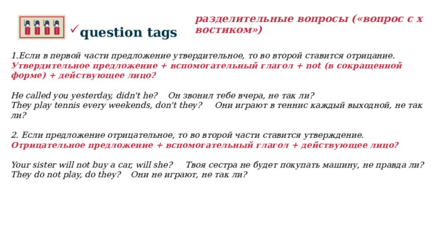 разделительные вопросы («вопрос с хвостиком») question tags 1.Если в первой части предложение утвердительное, то во второй ставится отрицание. Утвердительное предложение + вспомогательный глагол + not (в сокращенной форме) + действующее лицо?   He called you yesterday, didn't he? Он звонил тебе вчера, не так ли? They play tennis every weekends, don't they? Они играют в теннис каждый выходной, не так ли?    2. Если предложение отрицательное, то во второй части ставится утверждение. Отрицательное предложение + вспомогательный глагол + действующее лицо?  Your sister will not buy a car, will she? Твоя сестра не будет покупать машину, не правда ли? They do not play, do they? Они не играют, не так ли?  