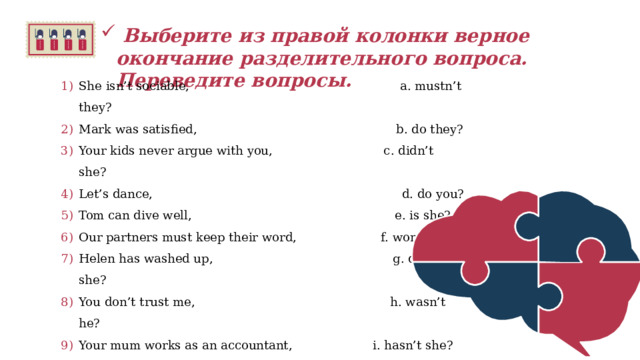   Выберите из правой колонки верное окончание разделительного вопроса. Переведите вопросы.  She isn’t sociable,                                    a. mustn’t they? Mark was satisfied,                                   b. do they? Your kids never argue with you,                c. didn’t she? Let’s dance,                                             d. do you? Tom can dive well,                                     e. is she? Our partners must keep their word,            f. won’t it? Helen has washed up,                               g. doesn’t she? You don’t trust me,                                     h. wasn’t he? Your mum works as an accountant,            i. hasn’t she? It will be cloudy tomorrow,                         j. did they? Betty found a new job,                               k. can’t he? They didn’t sell their car,                            l. shall we?   