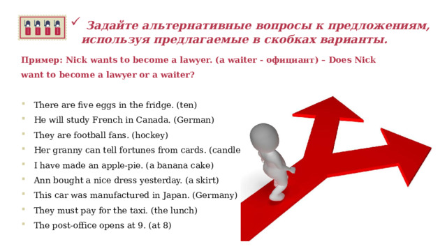   Задайте альтернативные вопросы к предложениям, используя предлагаемые в скобках варианты.  Пример: Nick wants to become a lawyer. (a waiter - официант) – Does Nick want to become a lawyer or a waiter?  There are five eggs in the fridge. (ten) He will study French in Canada. (German) They are football fans. (hockey) Her granny can tell fortunes from cards. (candles) I have made an apple-pie. (a banana cake) Ann bought a nice dress yesterday. (a skirt) This car was manufactured in Japan. (Germany) They must pay for the taxi. (the lunch) The post-office opens at 9. (at 8)   