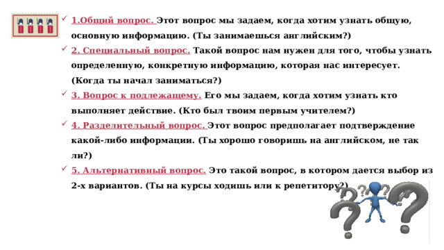 1.Общий вопрос. Этот вопрос мы задаем, когда хотим узнать общую, основную информацию. (Ты занимаешься английским?) 2. Специальный вопрос. Такой вопрос нам нужен для того, чтобы узнать определенную, конкретную информацию, которая нас интересует. (Когда ты начал заниматься?) 3. Вопрос к подлежащему. Его мы задаем, когда хотим узнать кто выполняет действие. (Кто был твоим первым учителем?) 4. Разделительный вопрос. Этот вопрос предполагает подтверждение какой-либо информации. (Ты хорошо говоришь на английском, не так ли?) 5. Альтернативный вопрос. Это такой вопрос, в котором дается выбор из 2-х вариантов. (Ты на курсы ходишь или к репетитору?)  
